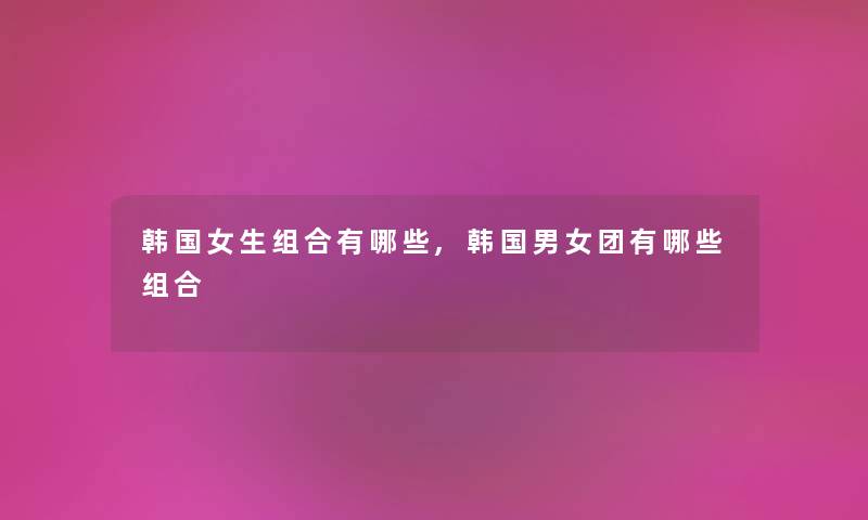 韩国女生组合有哪些,韩国男女团有哪些组合 韩国女生组合有哪些,韩国男女团有哪些组合