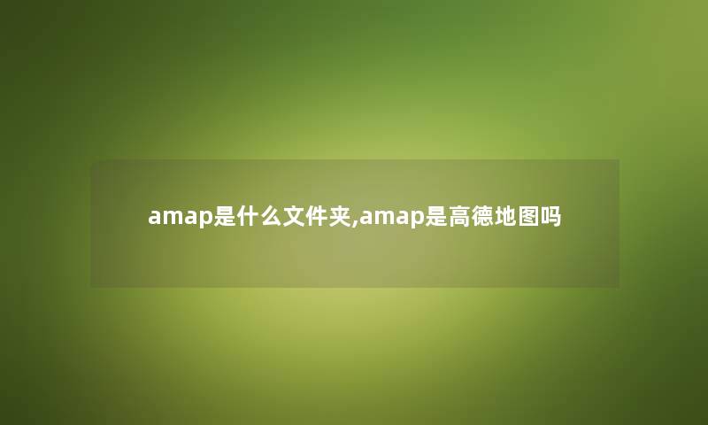 amap是什么文件夹,amap是高德地图吗 amap是什么文件夹,amap是高德地图吗