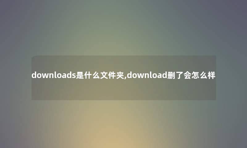 downloads是什么文件夹,download删了会怎么样 downloads是什么文件夹,download删了会怎么样