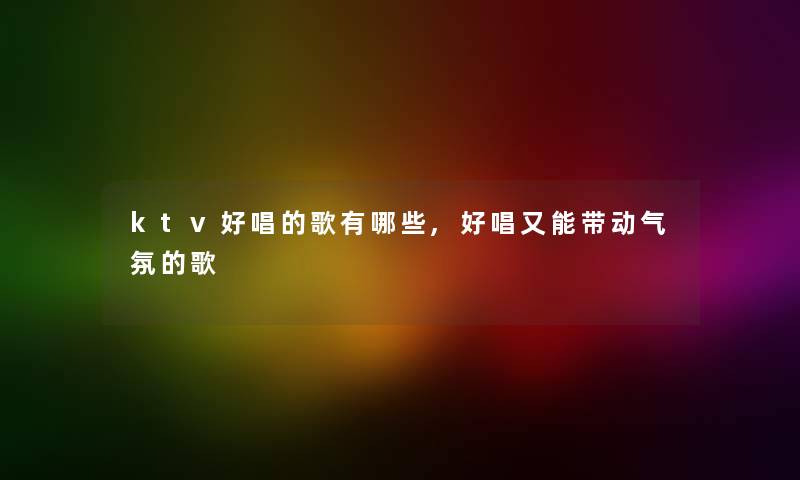 ktv好唱的歌有哪些,好唱又能带动气氛的歌 ktv好唱的歌有哪些,好唱又能带动气氛的歌
