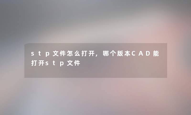 stp文件怎么打开,哪个版本CAD能打开stp文件 stp文件怎么打开,哪个版本CAD能打开stp文件