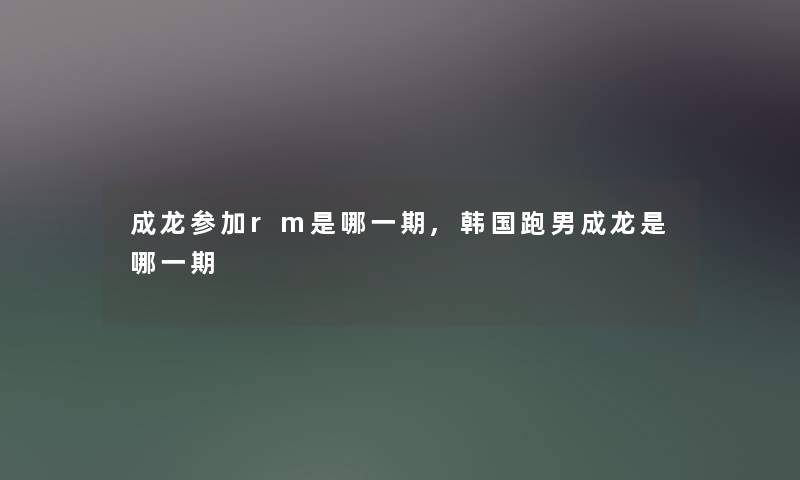 成龙参加rm是哪一期,韩国跑男成龙是哪一期 成龙参加rm是哪一期,韩国跑男成龙是哪一期