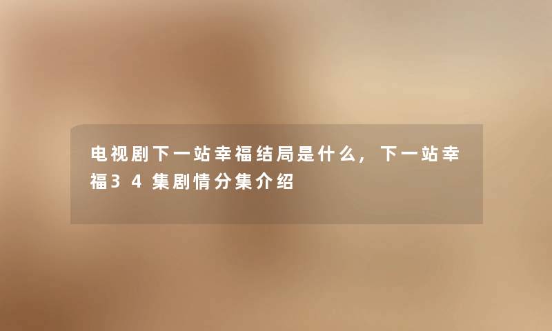 电视剧下一站幸福结局是什么,下一站幸福34集剧情分集介绍 电视剧下一站幸福结局是什么,下一站幸福34集剧情分集介绍