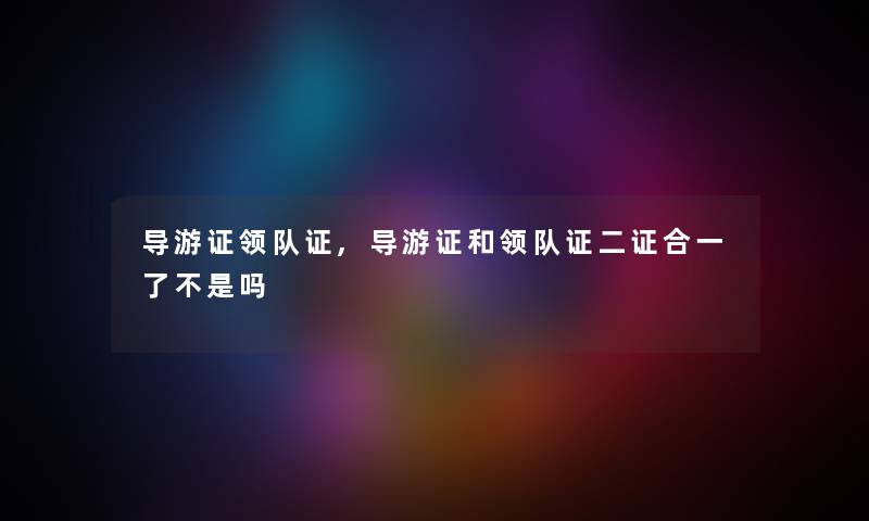 导游证领队证,导游证和领队证二证合一了不是吗 导游证领队证,导游证和领队证二证合一了不是吗