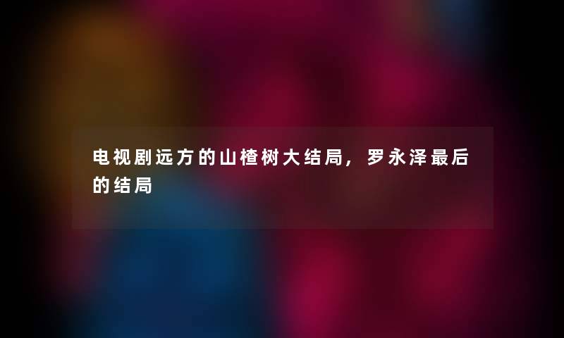 电视剧远方的山楂树大结局,罗永泽补充一点的结局 电视剧远方的山楂树大结局,罗永泽补充一点的结局