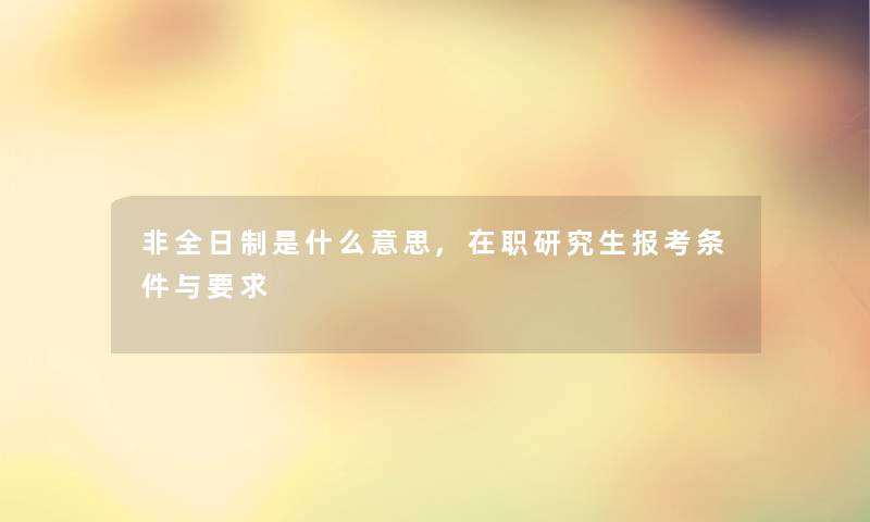 非全日制是什么意思,在职研究生报考条件与要求 非全日制是什么意思,在职研究生报考条件与要求