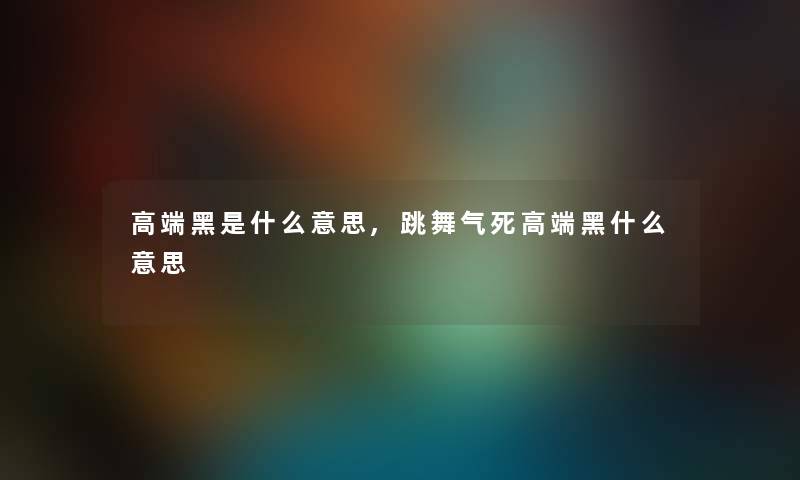 高端黑是什么意思,跳舞气死高端黑什么意思 高端黑是什么意思,跳舞气死高端黑什么意思