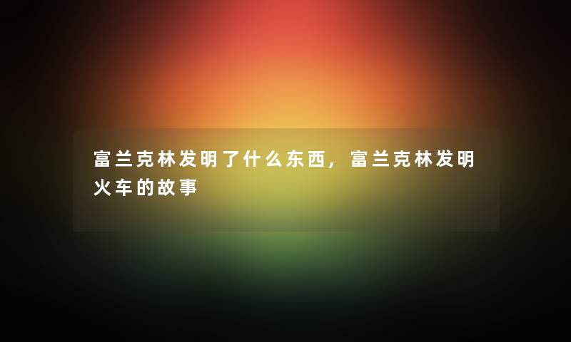 富兰克林发明了什么东西,富兰克林发明火车的故事 富兰克林发明了什么东西,富兰克林发明火车的故事