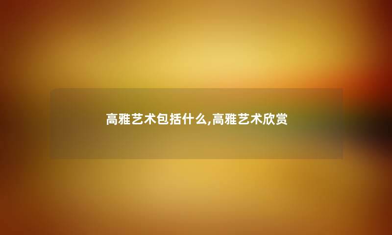 高雅艺术包括什么,高雅艺术欣赏 高雅艺术包括什么,高雅艺术欣赏