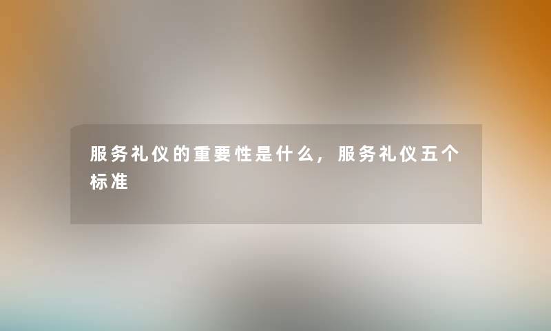 服务礼仪的重要性是什么,服务礼仪五个标准 服务礼仪的重要性是什么,服务礼仪五个标准
