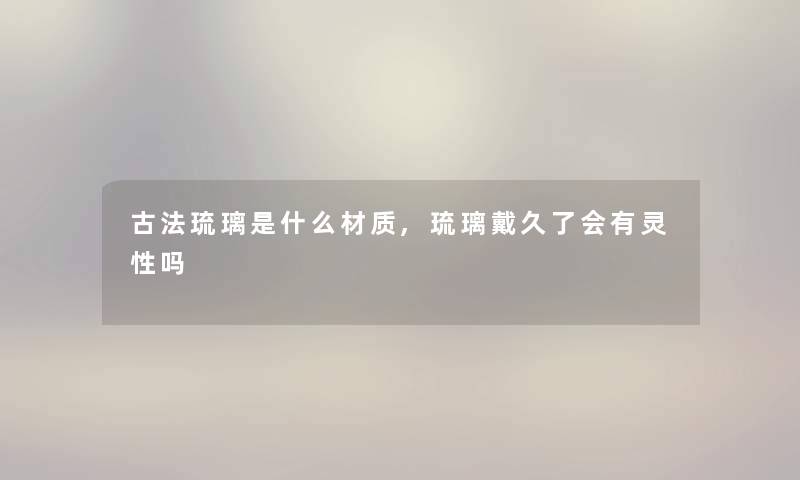 古法琉璃是什么材质,琉璃戴久了会有灵性吗 古法琉璃是什么材质,琉璃戴久了会有灵性吗