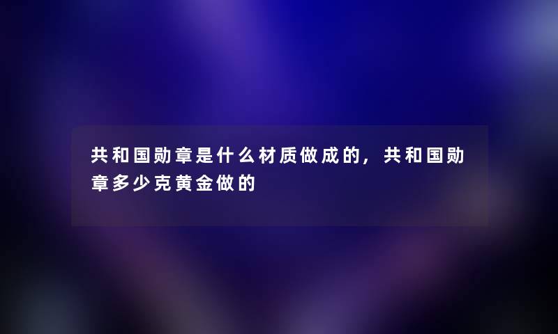 共和国勋章是什么材质做成的,共和国勋章多少克黄金做的 共和国勋章是什么材质做成的,共和国勋章多少克黄金做的