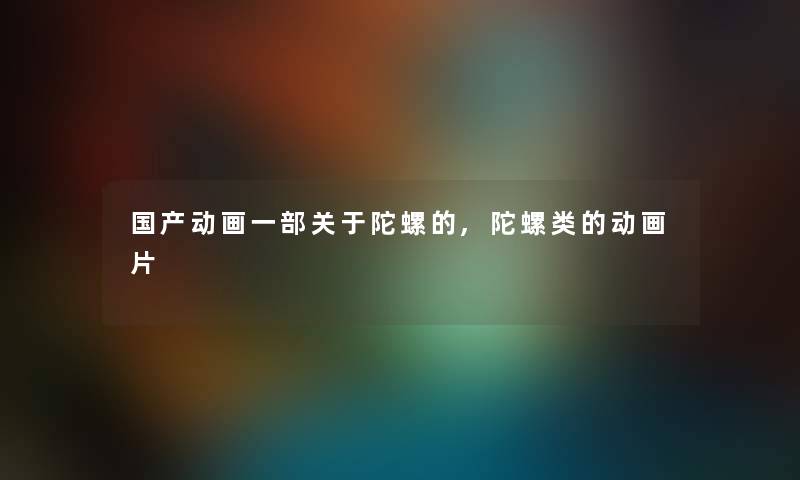国产动画一部关于陀螺的,陀螺类的动画片 国产动画一部关于陀螺的,陀螺类的动画片