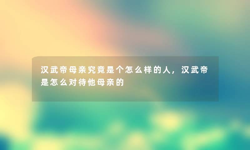 汉武帝母亲究竟是个怎么样的人,汉武帝是怎么对待他母亲的 汉武帝母亲究竟是个怎么样的人,汉武帝是怎么对待他母亲的