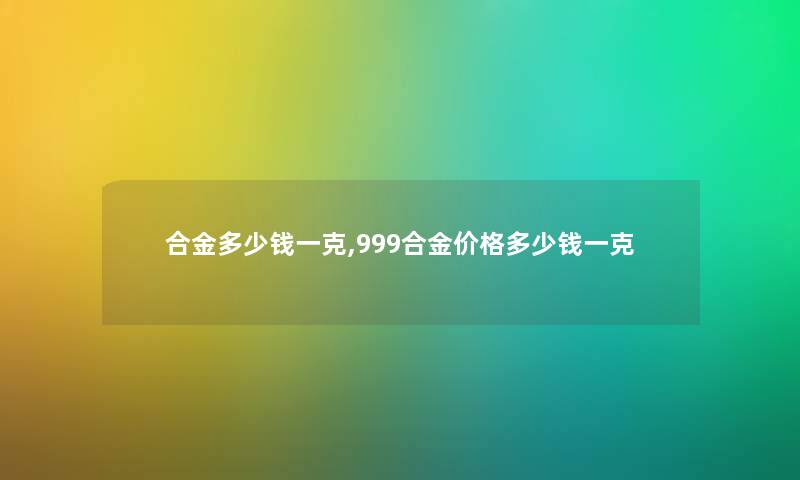 合金多少钱一克,999合金价格多少钱一克 合金多少钱一克,999合金价格多少钱一克