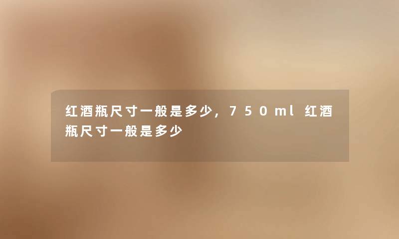 红酒瓶尺寸一般是多少,750ml红酒瓶尺寸一般是多少 红酒瓶尺寸一般是多少,750ml红酒瓶尺寸一般是多少