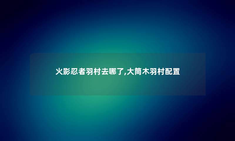火影忍者羽村去哪了,大筒木羽村配置 火影忍者羽村去哪了,大筒木羽村配置
