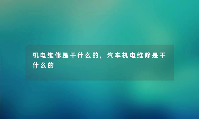 机电维修是干什么的,汽车机电维修是干什么的 机电维修是干什么的,汽车机电维修是干什么的