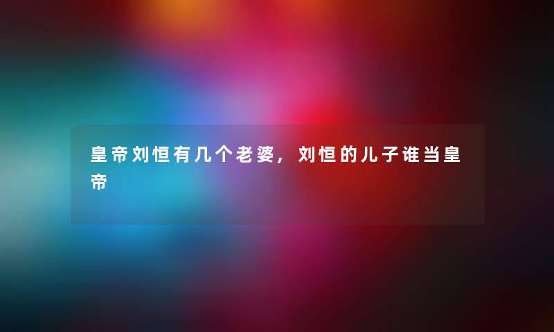 皇帝刘恒有几个老婆,刘恒的儿子谁当皇帝 皇帝刘恒有几个老婆,刘恒的儿子谁当皇帝