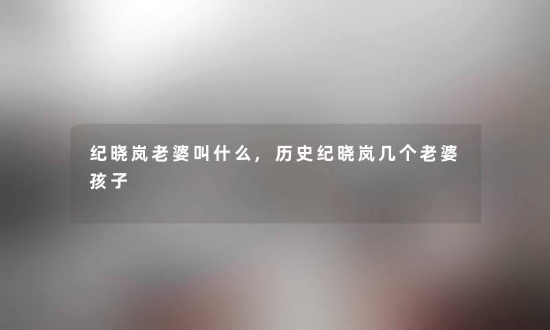 纪晓岚老婆叫什么,历史纪晓岚几个老婆孩子 纪晓岚老婆叫什么,历史纪晓岚几个老婆孩子