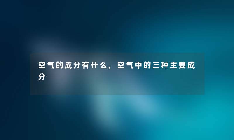 空气的成分有什么,空气中的三种主要成分 空气的成分有什么,空气中的三种主要成分