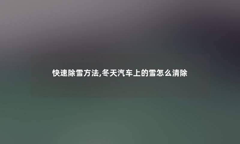 快速除雪方法,冬天汽车上的雪怎么清除 快速除雪方法,冬天汽车上的雪怎么清除