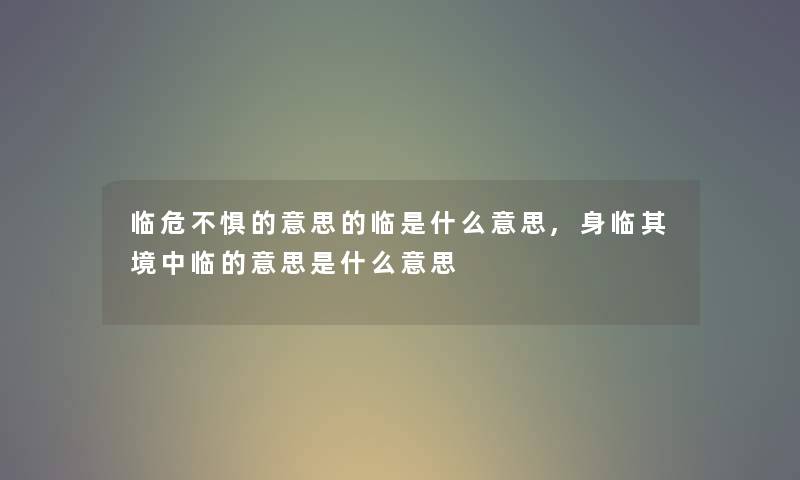 临危不惧的意思的临是什么意思,身临其境中临的意思是什么意思 临危不惧的意思的临是什么意思,身临其境中临的意思是什么意思