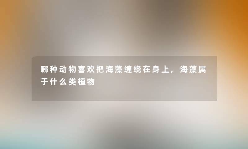 哪种动物喜欢把海藻缠绕在身上,海藻属于什么类植物 哪种动物喜欢把海藻缠绕在身上,海藻属于什么类植物