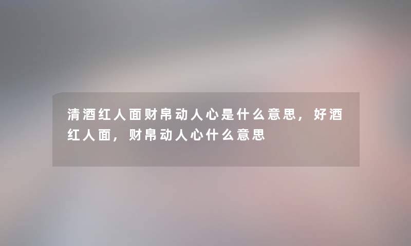 清酒红人面财帛动人心是什么意思,好酒红人面,财帛动人心什么意思 清酒红人面财帛动人心是什么意思,好酒红人面,财帛动人心什么意思