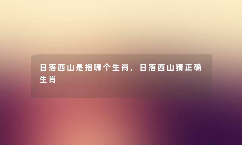 日落西山是指哪个生肖,日落西山猜正确生肖 日落西山是指哪个生肖,日落西山猜正确生肖