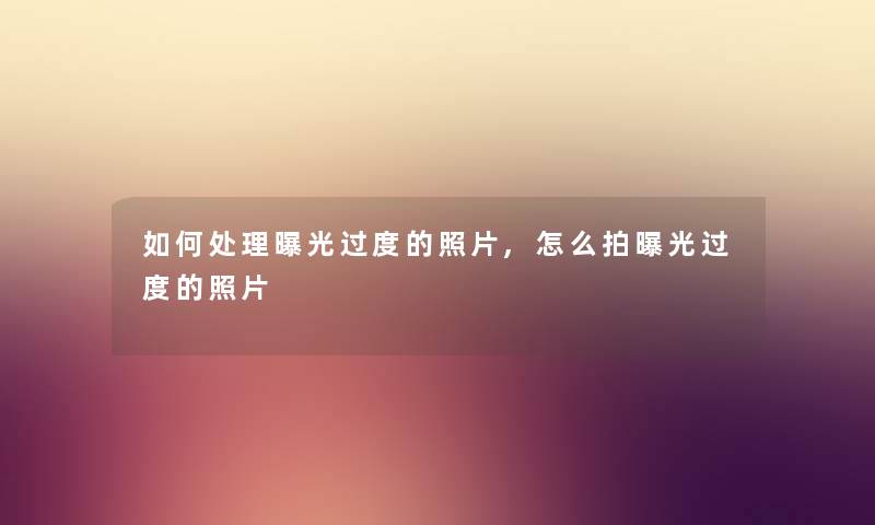 如何处理曝光过度的照片,怎么拍曝光过度的照片 如何处理曝光过度的照片,怎么拍曝光过度的照片