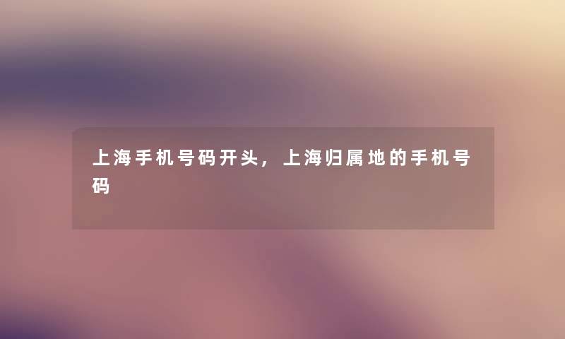 上海手机号码开头,上海归属地的手机号码 上海手机号码开头,上海归属地的手机号码