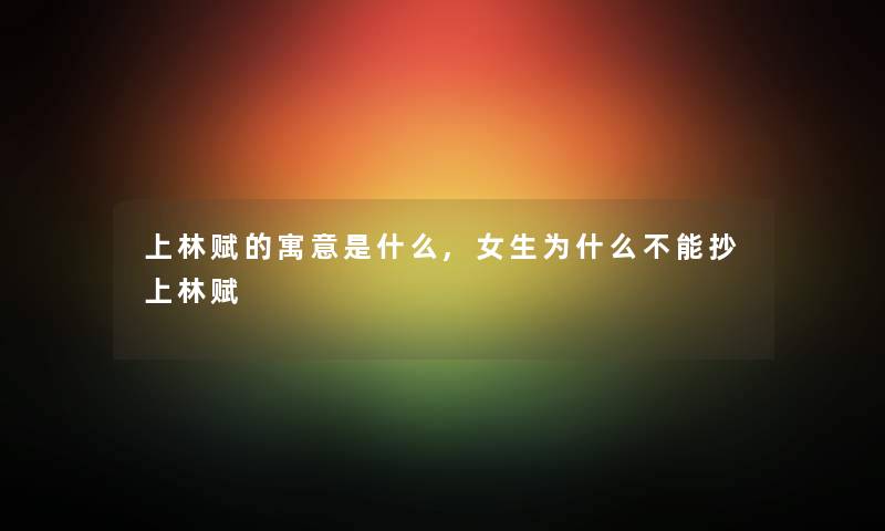 上林赋的寓意是什么,女生为什么不能抄上林赋 上林赋的寓意是什么,女生为什么不能抄上林赋
