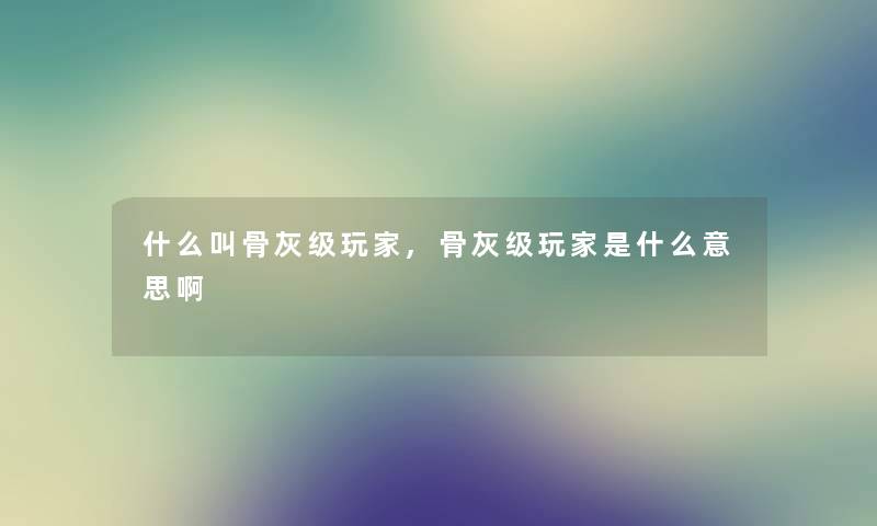 什么叫骨灰级玩家,骨灰级玩家是什么意思啊 什么叫骨灰级玩家,骨灰级玩家是什么意思啊