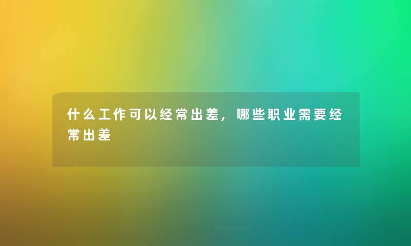 什么工作可以经常出差,哪些职业需要经常出差 什么工作可以经常出差,哪些职业需要经常出差