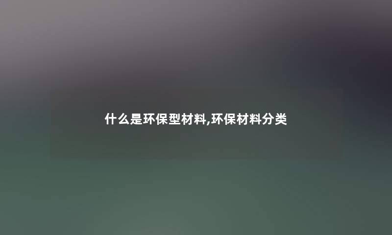 什么是环保型材料,环保材料分类 什么是环保型材料,环保材料分类