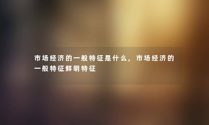 市场经济的一般特征是什么,市场经济的一般特征鲜明特征 市场经济的一般特征是什么,市场经济的一般特征鲜明特征
