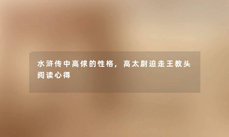 水浒传中高俅的性格,高太尉迫走王教头阅读心得 水浒传中高俅的性格,高太尉迫走王教头阅读心得