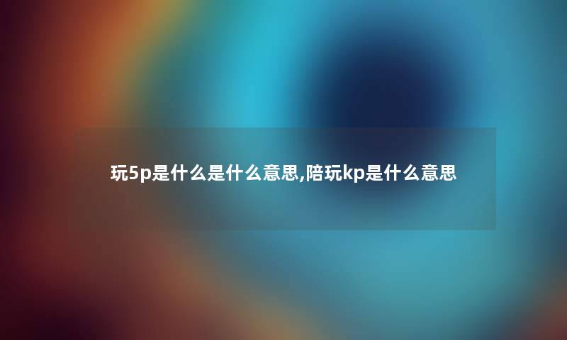 玩5p是什么是什么意思,陪玩kp是什么意思 玩5p是什么是什么意思,陪玩kp是什么意思