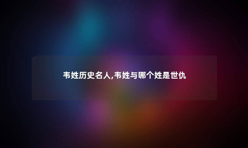 韦姓历史名人,韦姓与哪个姓是世仇 韦姓历史名人,韦姓与哪个姓是世仇