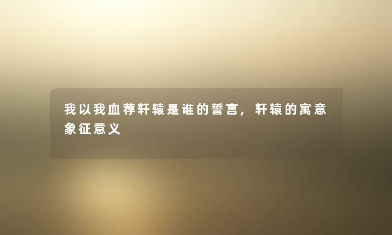 我以我血荐轩辕是谁的誓言,轩辕的寓意象征意义 我以我血荐轩辕是谁的誓言,轩辕的寓意象征意义
