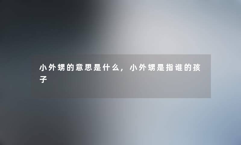 小外甥的意思是什么,小外甥是指谁的孩子 小外甥的意思是什么,小外甥是指谁的孩子