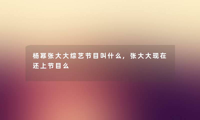 杨幂张大大综艺节目叫什么,张大大还上节目么 杨幂张大大综艺节目叫什么,张大大还上节目么