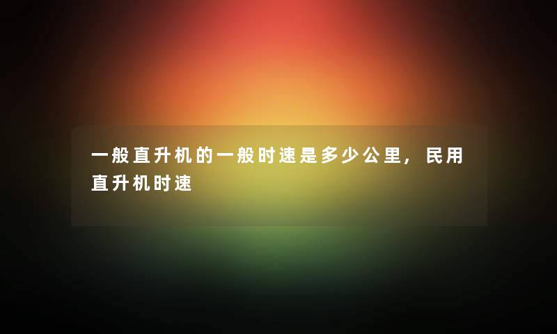 一般直升机的一般时速是多少公里,民用直升机时速 一般直升机的一般时速是多少公里,民用直升机时速