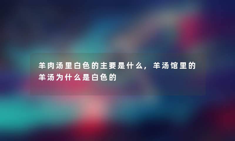 羊肉汤里白色的主要是什么,羊汤馆里的羊汤为什么是白色的 羊肉汤里白色的主要是什么,羊汤馆里的羊汤为什么是白色的