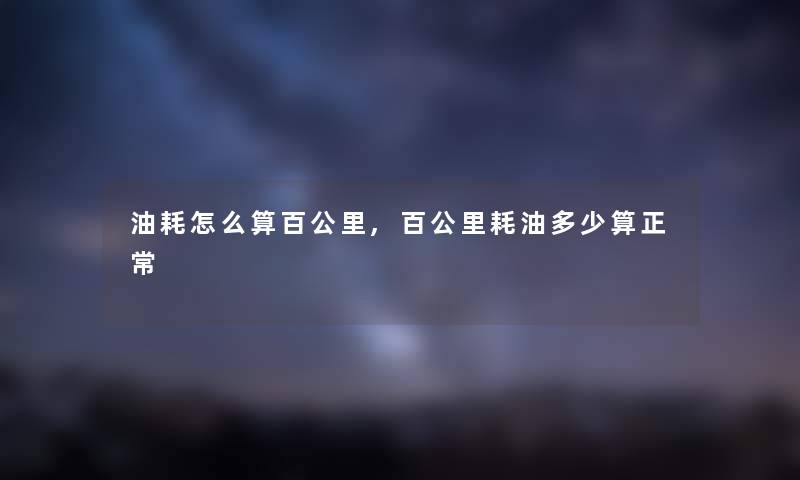 油耗怎么算百公里,百公里耗油多少算正常 油耗怎么算百公里,百公里耗油多少算正常