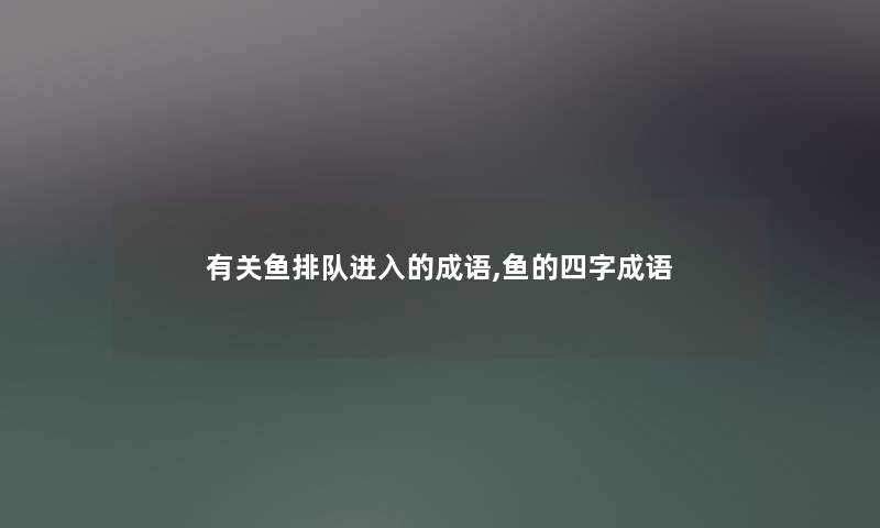 有关鱼排队进入的成语,鱼的四字成语 有关鱼排队进入的成语,鱼的四字成语