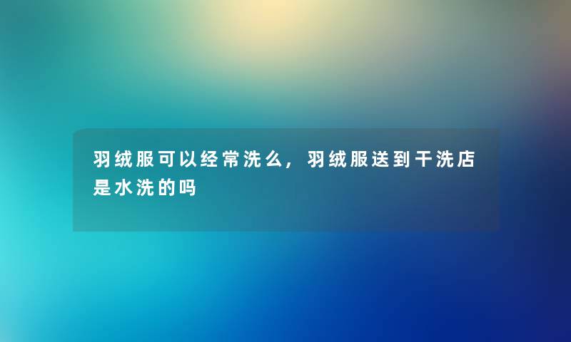 羽绒服可以经常洗么,羽绒服送到干洗店是水洗的吗 羽绒服可以经常洗么,羽绒服送到干洗店是水洗的吗