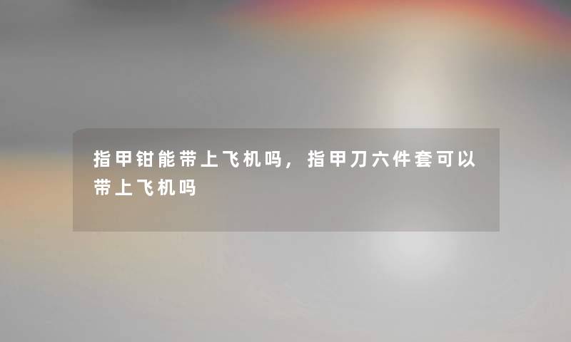 指甲钳能带上飞机吗,指甲刀六件套可以带上飞机吗 指甲钳能带上飞机吗,指甲刀六件套可以带上飞机吗