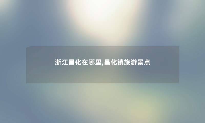 浙江昌化在哪里,昌化镇旅游景点 浙江昌化在哪里,昌化镇旅游景点